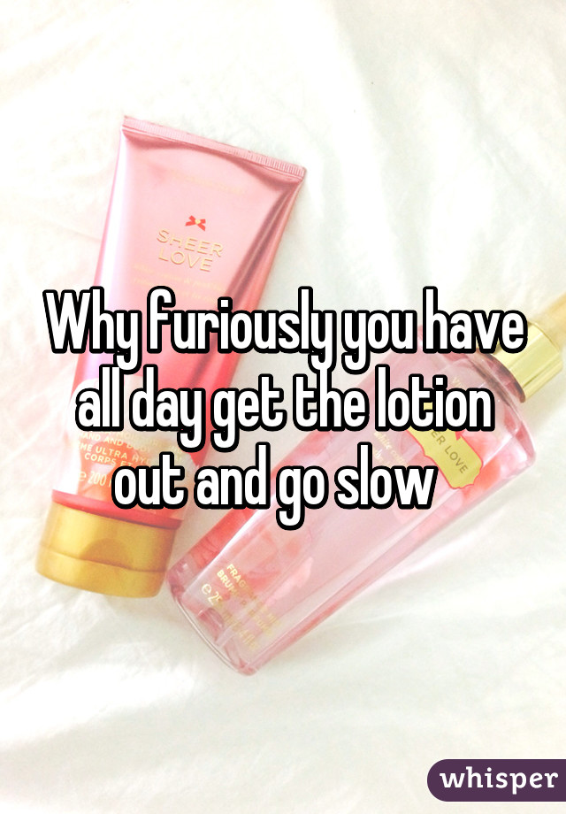 Why furiously you have all day get the lotion out and go slow  