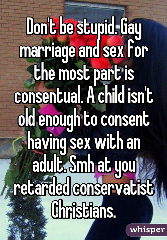 Don't be stupid. Gay marriage and sex for the most part is consentual. A child isn't old enough to consent having sex with an adult. Smh at you retarded conservatist Christians.