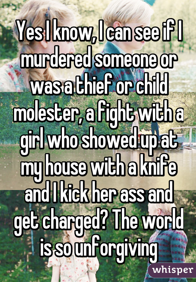 Yes I know, I can see if I murdered someone or was a thief or child molester, a fight with a girl who showed up at my house with a knife and I kick her ass and get charged? The world is so unforgiving