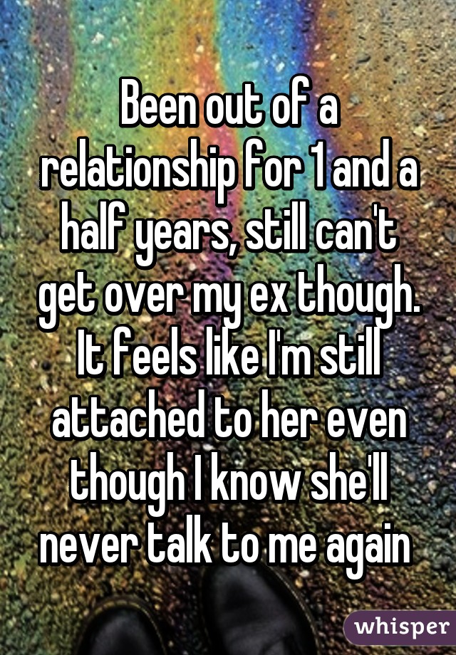 Been out of a relationship for 1 and a half years, still can't get over my ex though. It feels like I'm still attached to her even though I know she'll never talk to me again 