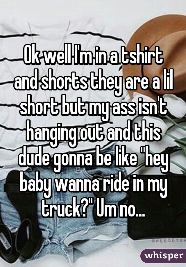 Ok well I'm in a tshirt and shorts they are a lil short but my ass isn't hanging out and this dude gonna be like "hey baby wanna ride in my truck?" Um no...