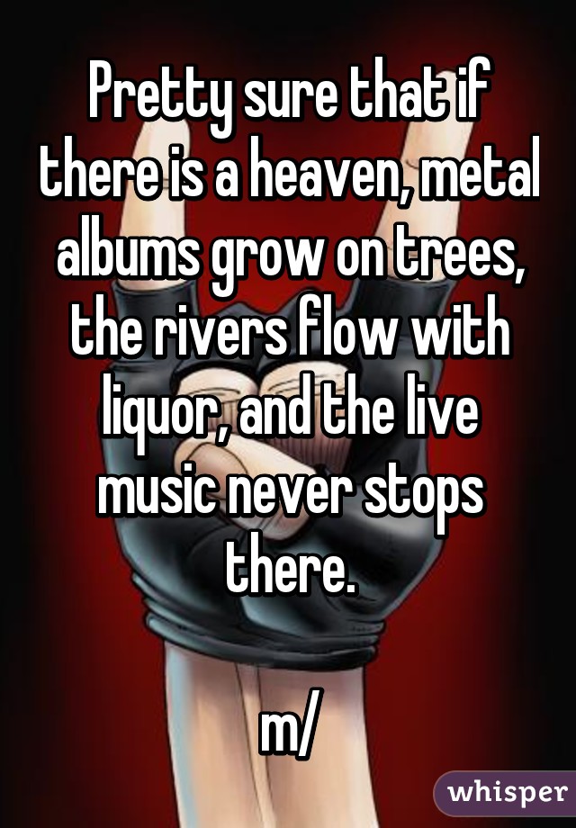 Pretty sure that if there is a heaven, metal albums grow on trees, the rivers flow with liquor, and the live music never stops there.

\m/