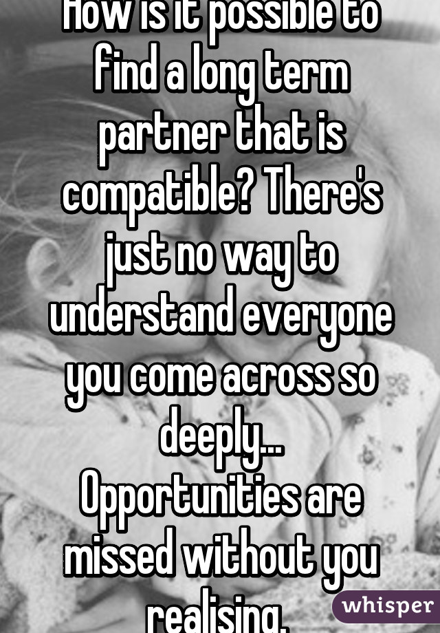 How is it possible to find a long term partner that is compatible? There's just no way to understand everyone you come across so deeply...
Opportunities are missed without you realising. 