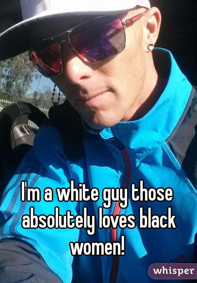 I'm a white guy those absolutely loves black women! 