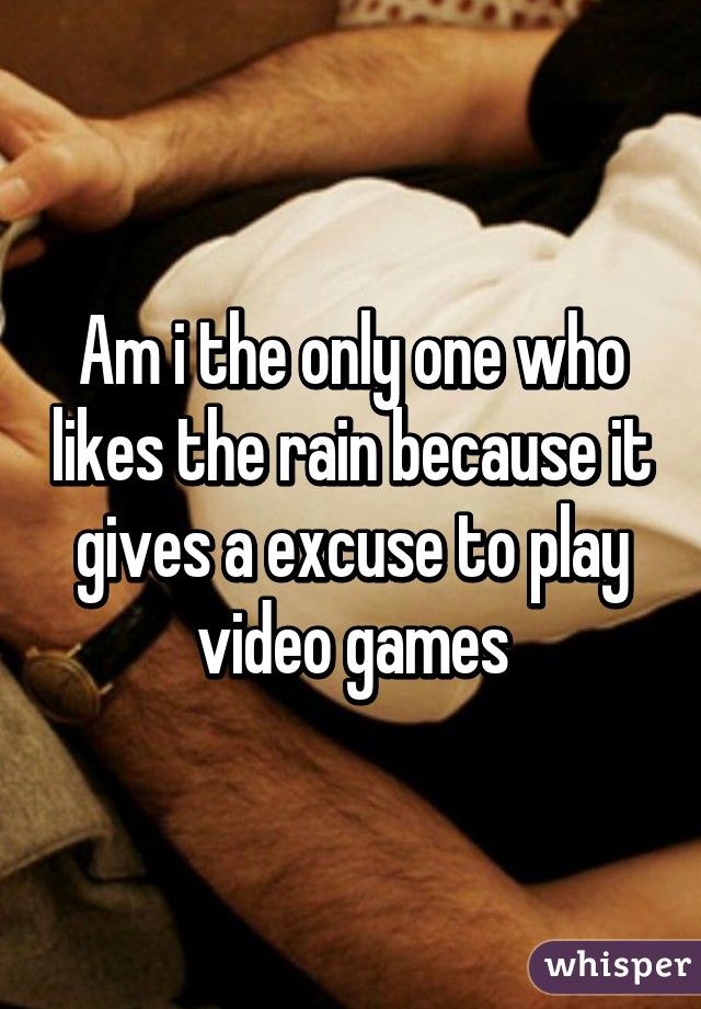 Am i the only one who likes the rain because it gives a excuse to play video games