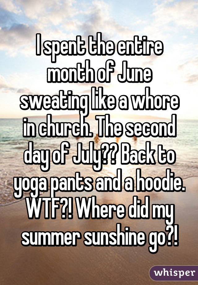 I spent the entire month of June sweating like a whore in church. The second day of July?? Back to yoga pants and a hoodie. WTF?! Where did my summer sunshine go?!