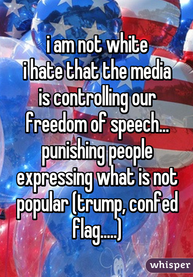 i am not white
i hate that the media is controlling our freedom of speech... punishing people expressing what is not popular (trump, confed flag.....)