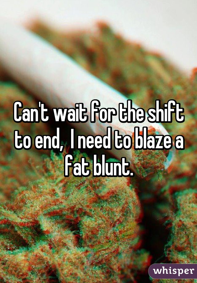 Can't wait for the shift to end,  I need to blaze a fat blunt.