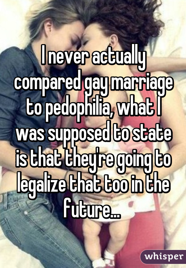 I never actually compared gay marriage to pedophilia, what I was supposed to state is that they're going to legalize that too in the future... 