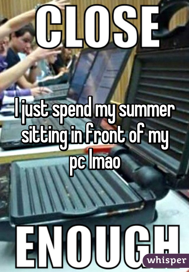 I just spend my summer sitting in front of my pc lmao