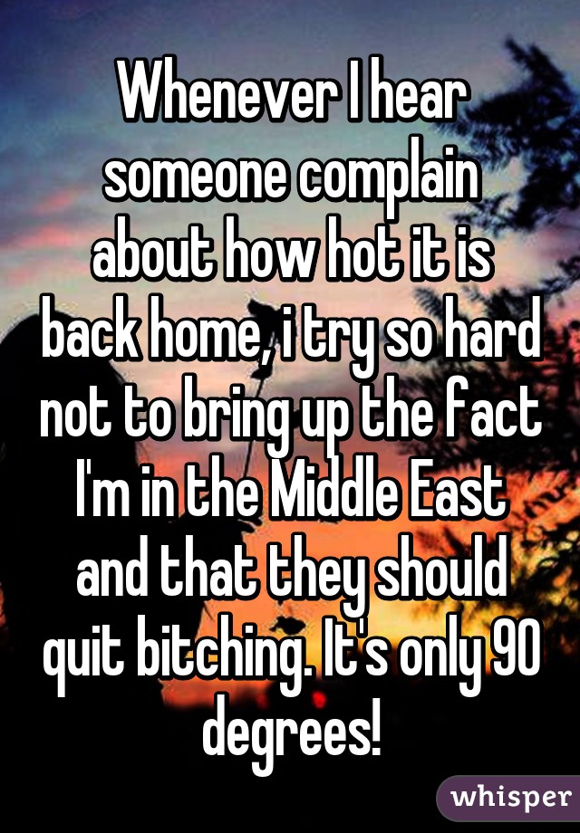 Whenever I hear someone complain about how hot it is back home, i try so hard not to bring up the fact I'm in the Middle East and that they should quit bitching. It's only 90 degrees!