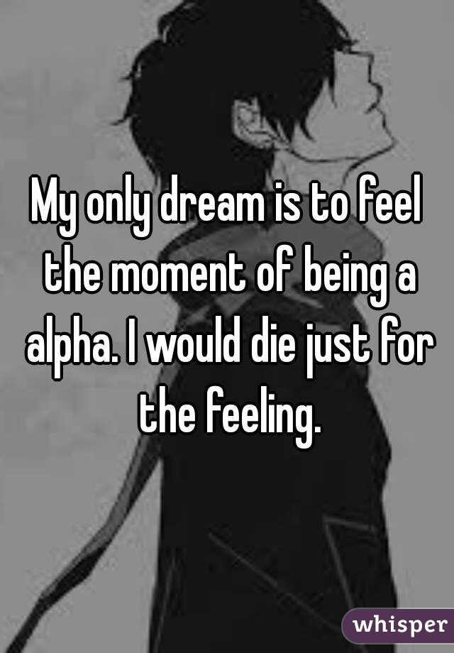 My only dream is to feel the moment of being a alpha. I would die just for the feeling.