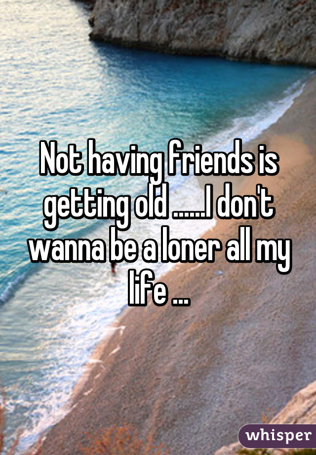 Not having friends is getting old ......I don't wanna be a loner all my life ...