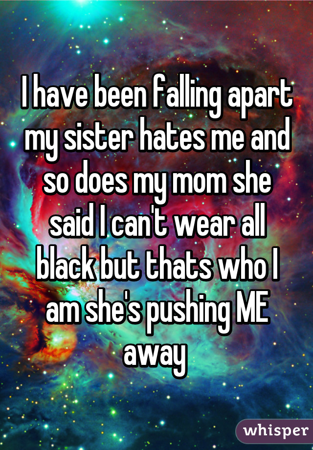 I have been falling apart my sister hates me and so does my mom she said I can't wear all black but thats who I am she's pushing ME away 