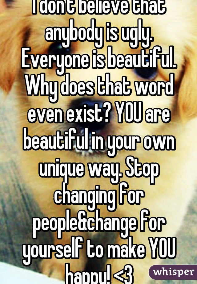 I don't believe that anybody is ugly. Everyone is beautiful. Why does that word even exist? YOU are beautiful in your own unique way. Stop changing for people&change for yourself to make YOU happy! <3