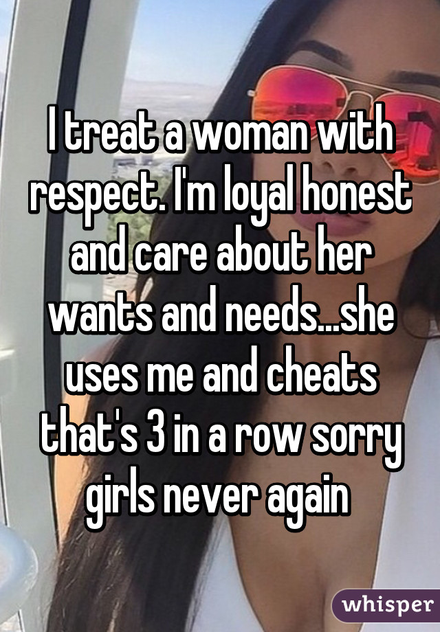 I treat a woman with respect. I'm loyal honest and care about her wants and needs...she uses me and cheats that's 3 in a row sorry girls never again 