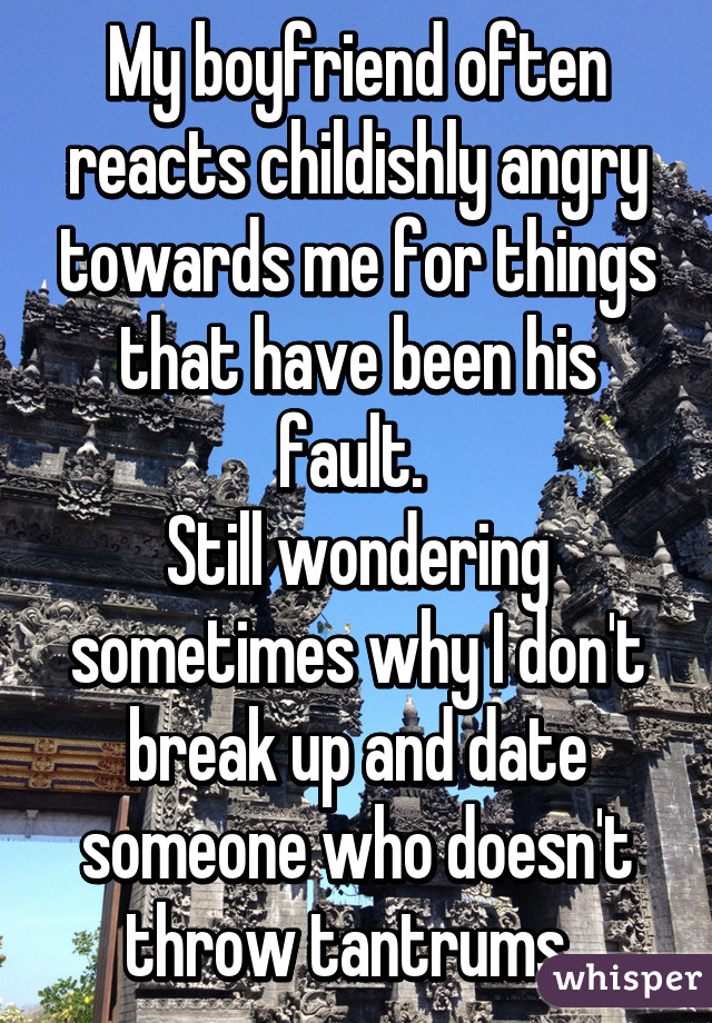 My boyfriend often reacts childishly angry towards me for things that have been his fault. 
Still wondering sometimes why I don't break up and date someone who doesn't throw tantrums. 