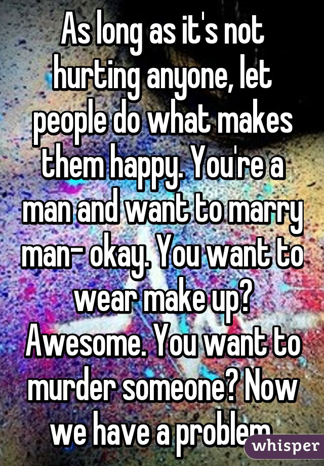 As long as it's not hurting anyone, let people do what makes them happy. You're a man and want to marry man- okay. You want to wear make up? Awesome. You want to murder someone? Now we have a problem.