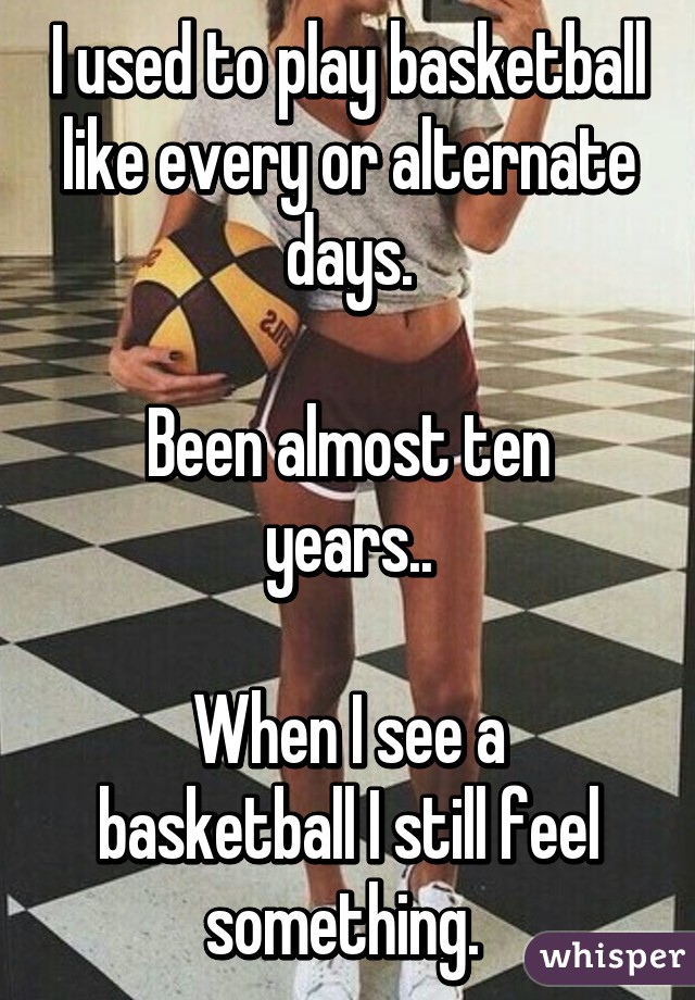 I used to play basketball like every or alternate days.

Been almost ten years..

When I see a basketball I still feel something. 