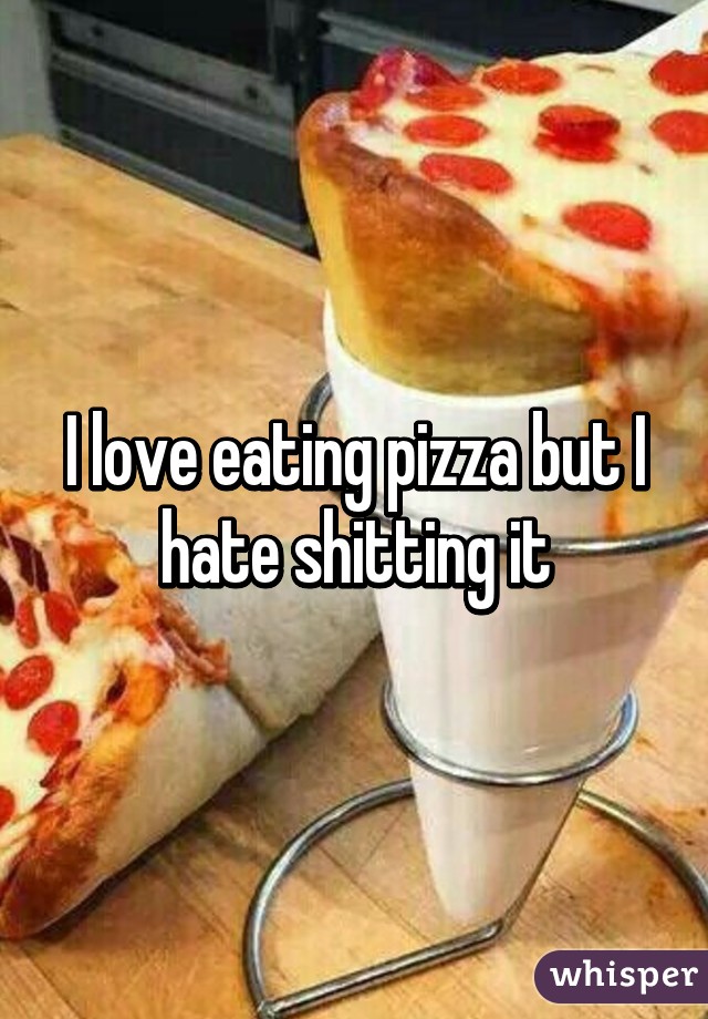 I love eating pizza but I hate shitting it