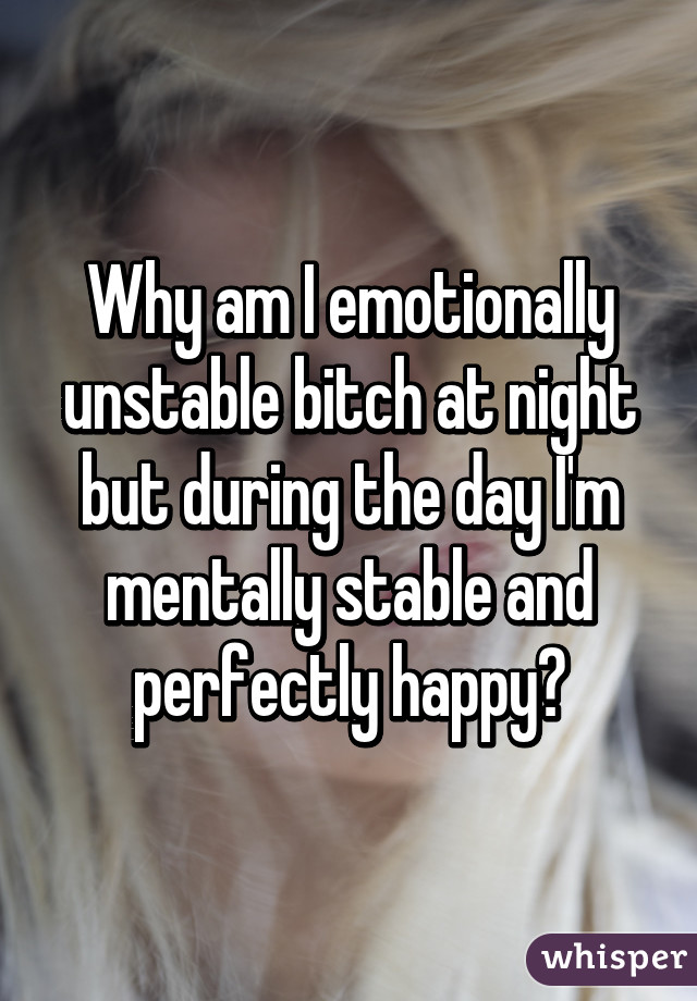 Why am I emotionally unstable bitch at night but during the day I'm mentally stable and perfectly happy?