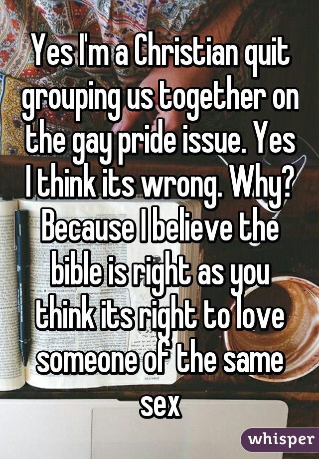 Yes I'm a Christian quit grouping us together on the gay pride issue. Yes I think its wrong. Why? Because I believe the bible is right as you think its right to love someone of the same sex