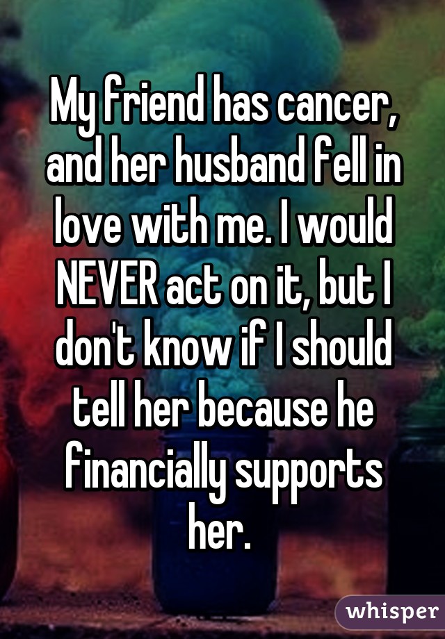 My friend has cancer, and her husband fell in love with me. I would NEVER act on it, but I don't know if I should tell her because he financially supports her. 