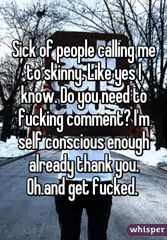 Sick of people calling me to skinny. Like yes I know. Do you need to fucking comment? I'm self conscious enough already thank you. Oh.and get fucked. 