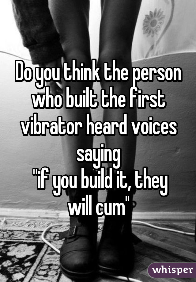 Do you think the person who built the first vibrator heard voices saying
 "if you build it, they will cum"