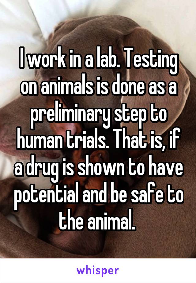 I work in a lab. Testing on animals is done as a preliminary step to human trials. That is, if a drug is shown to have potential and be safe to the animal. 
