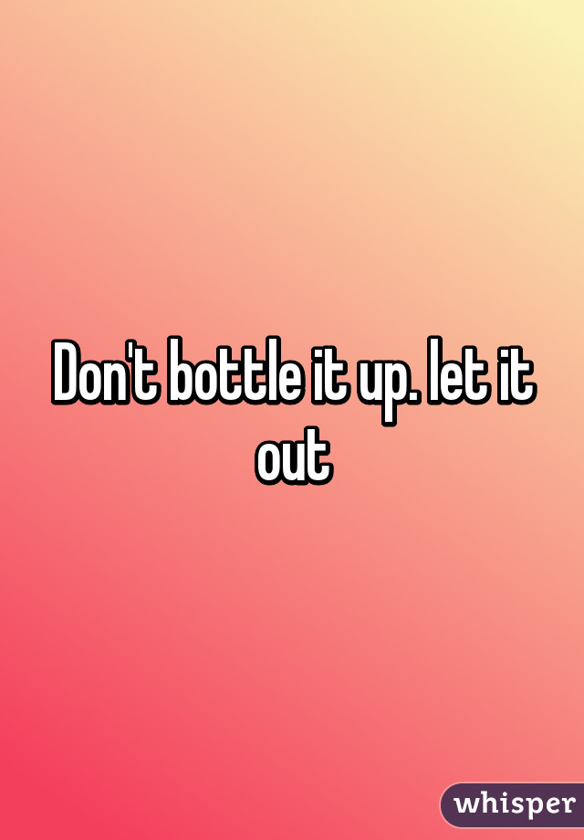 Don't bottle it up. let it out