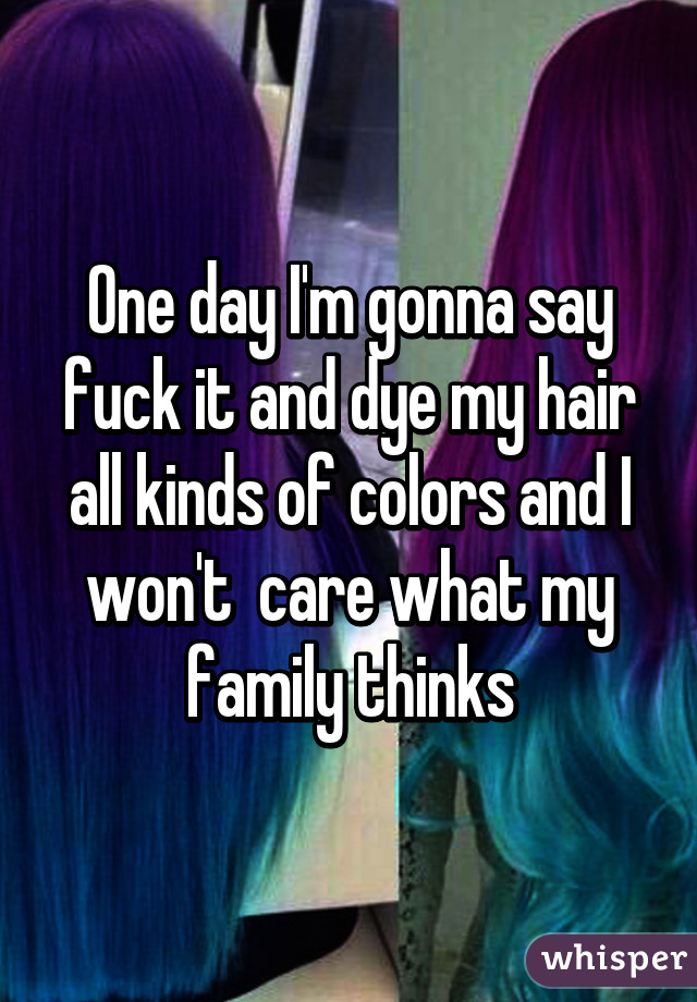 One day I'm gonna say fuck it and dye my hair all kinds of colors and I won't  care what my family thinks