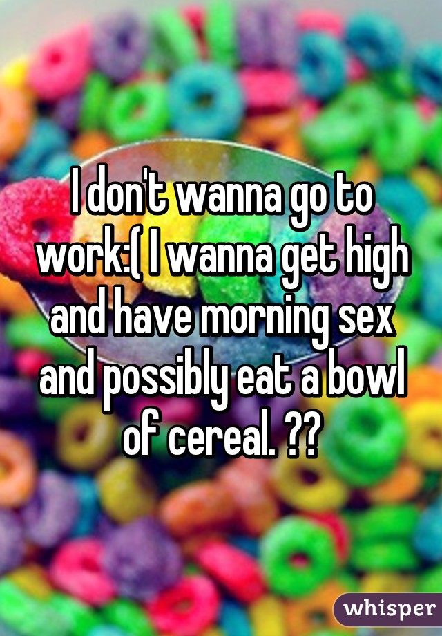 I don't wanna go to work:( I wanna get high and have morning sex and possibly eat a bowl of cereal. 😢😢