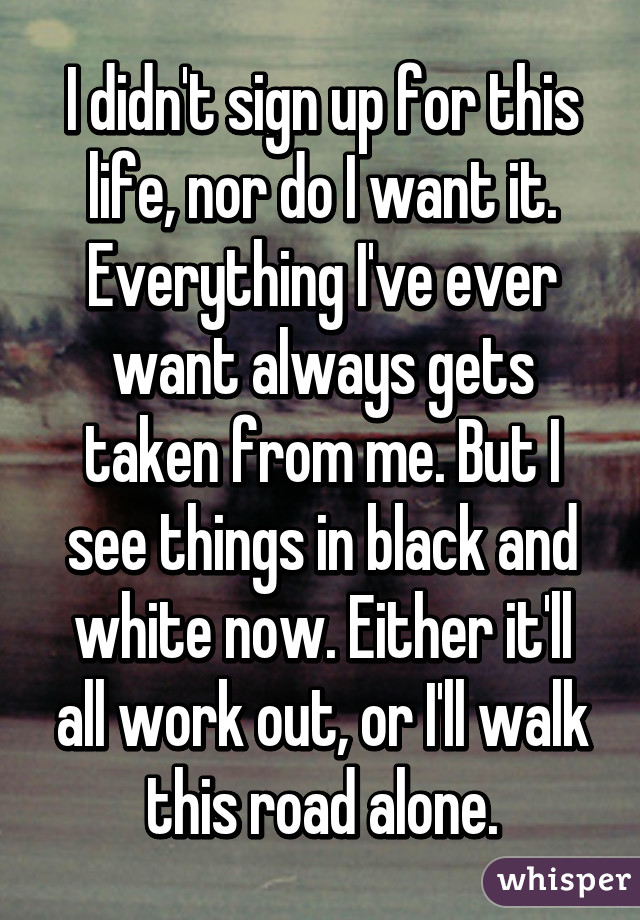 I didn't sign up for this life, nor do I want it. Everything I've ever want always gets taken from me. But I see things in black and white now. Either it'll all work out, or I'll walk this road alone.