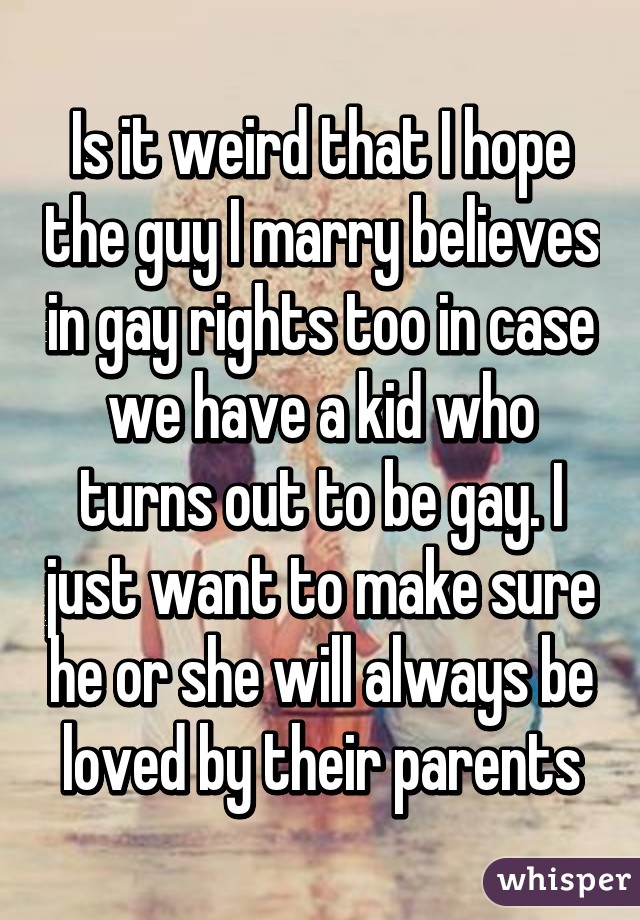 Is it weird that I hope the guy I marry believes in gay rights too in case we have a kid who turns out to be gay. I just want to make sure he or she will always be loved by their parents