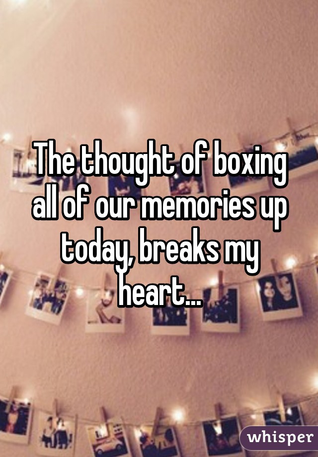 The thought of boxing all of our memories up today, breaks my heart...