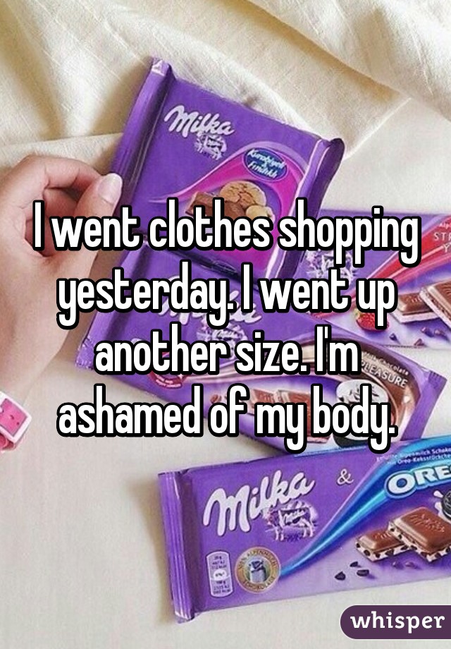 I went clothes shopping yesterday. I went up another size. I'm ashamed of my body.