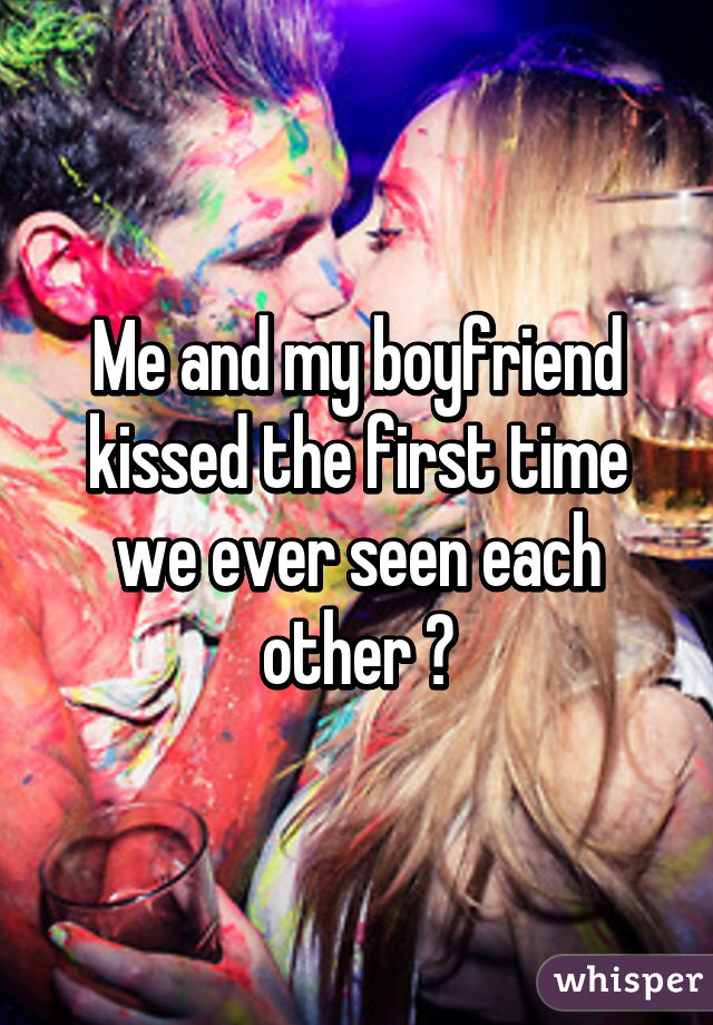 Me and my boyfriend kissed the first time we ever seen each other 😁