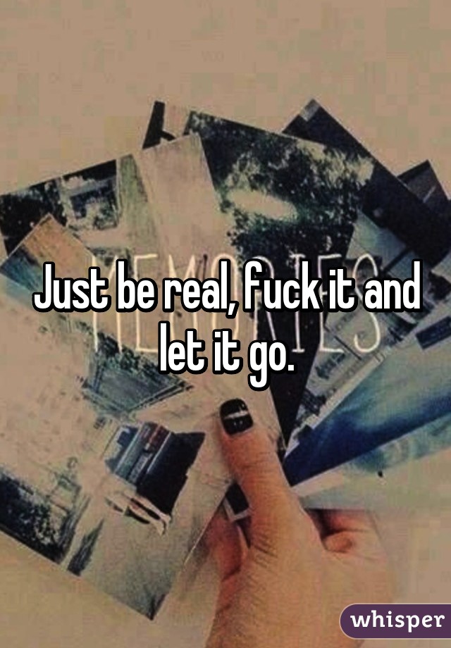 Just be real, fuck it and let it go.