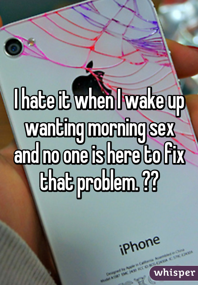 I hate it when I wake up wanting morning sex and no one is here to fix that problem. 😴😑