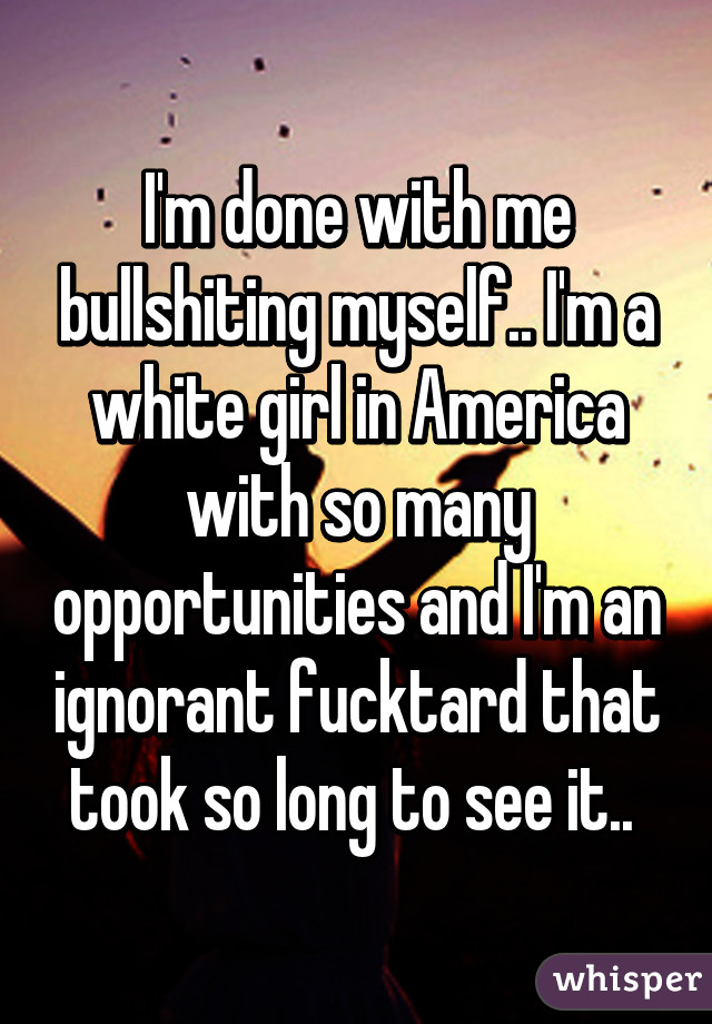 I'm done with me bullshiting myself.. I'm a white girl in America with so many opportunities and I'm an ignorant fucktard that took so long to see it.. 