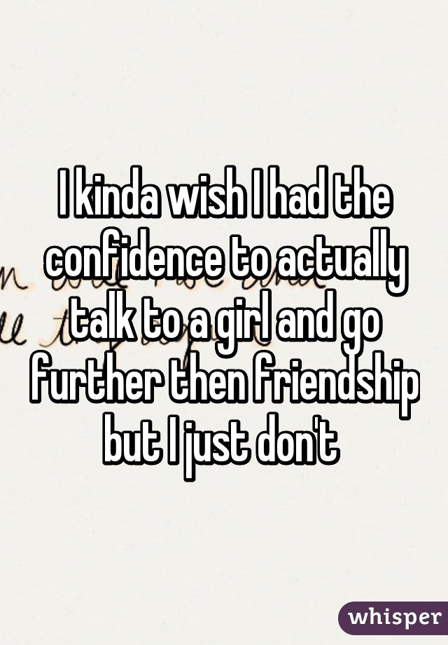 I kinda wish I had the confidence to actually talk to a girl and go further then friendship but I just don't 