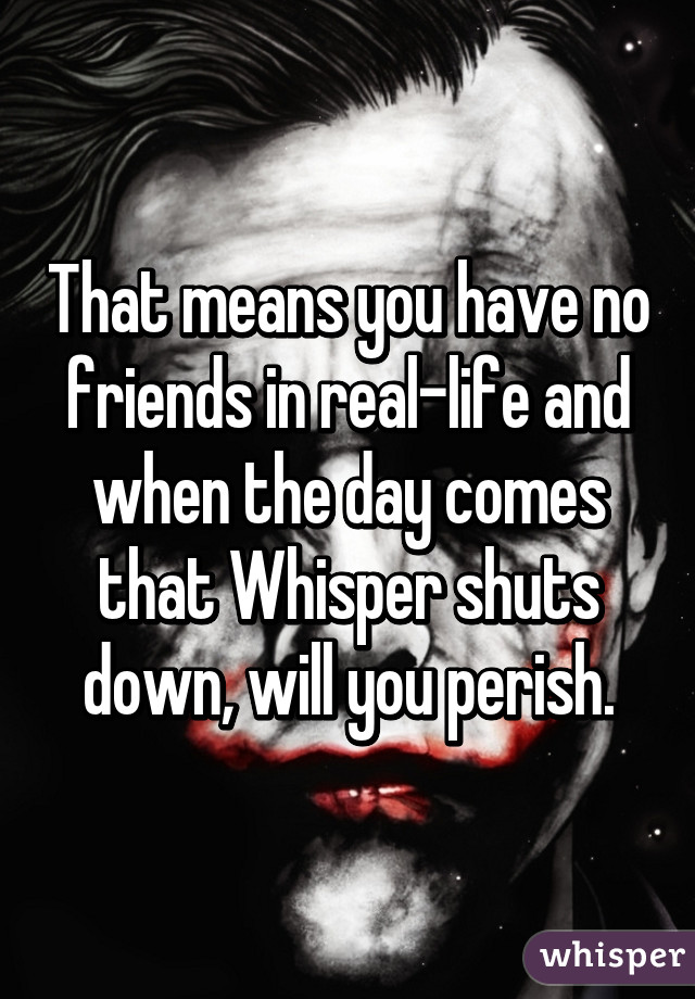 That means you have no friends in real-life and when the day comes that Whisper shuts down, will you perish.