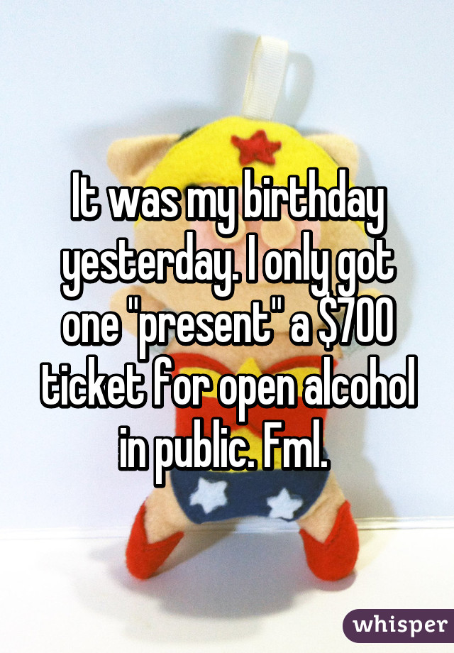 It was my birthday yesterday. I only got one "present" a $700 ticket for open alcohol in public. Fml. 