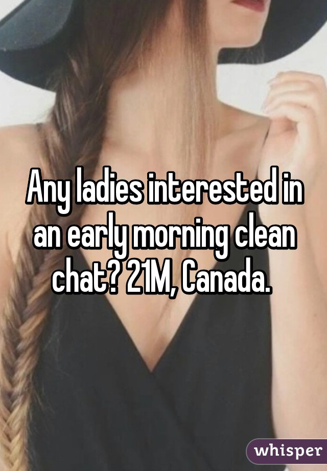 Any ladies interested in an early morning clean chat? 21M, Canada. 