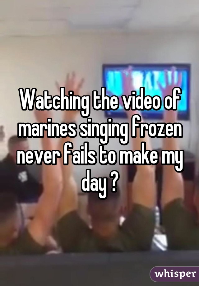 Watching the video of marines singing frozen never fails to make my day 😂