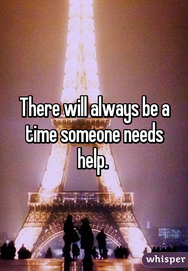 There will always be a time someone needs help. 