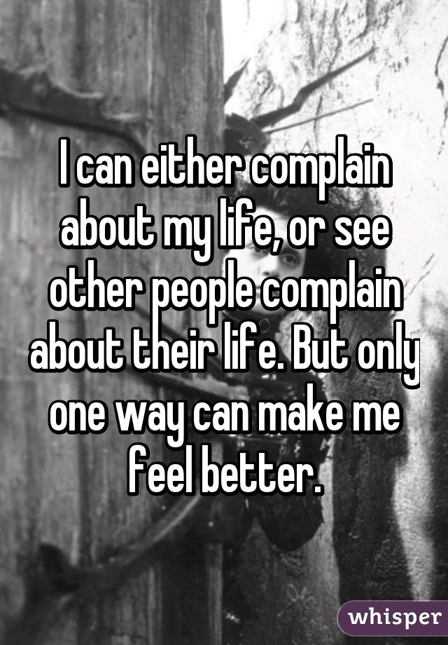 I can either complain about my life, or see other people complain about their life. But only one way can make me feel better.