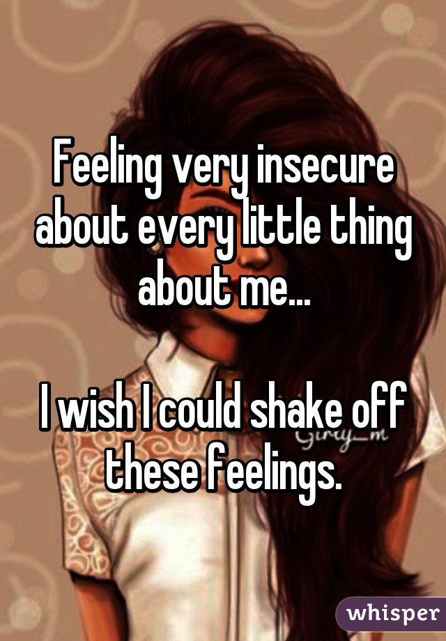 Feeling very insecure about every little thing about me...

I wish I could shake off these feelings.