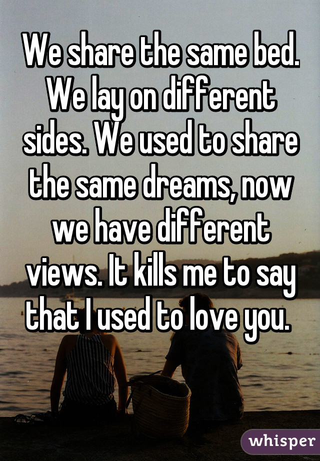 We share the same bed. We lay on different sides. We used to share the same dreams, now we have different views. It kills me to say that I used to love you. 

